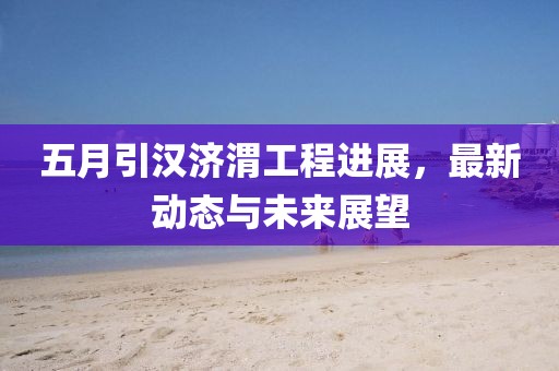 五月引汉济渭工程进展，最新动态与未来展望