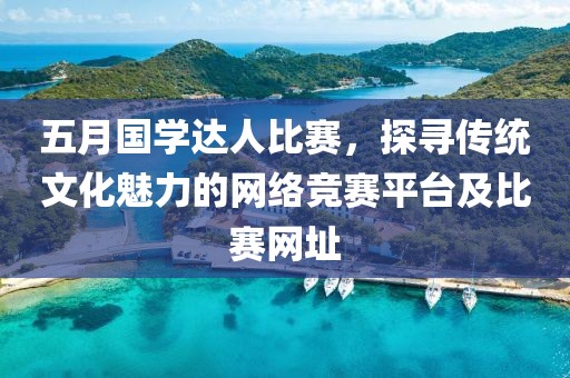 五月国学达人比赛，探寻传统文化魅力的网络竞赛平台及比赛网址