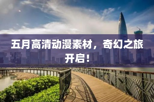 五月高清动漫素材，奇幻之旅开启！