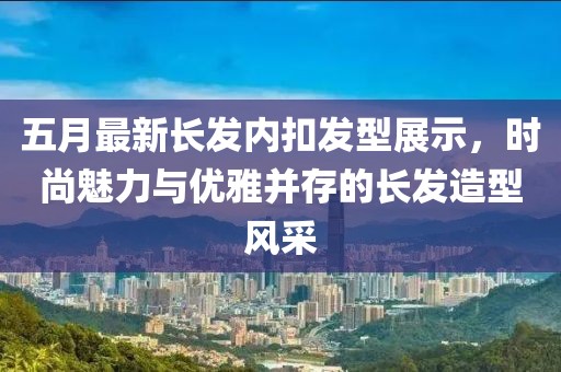 五月最新长发内扣发型展示，时尚魅力与优雅并存的长发造型风采