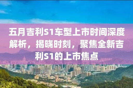 五月吉利S1车型上市时间深度解析，揭晓时刻，聚焦全新吉利S1的上市焦点