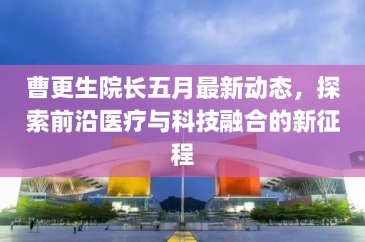 曹更生院长五月最新动态，探索前沿医疗与科技融合的新征程