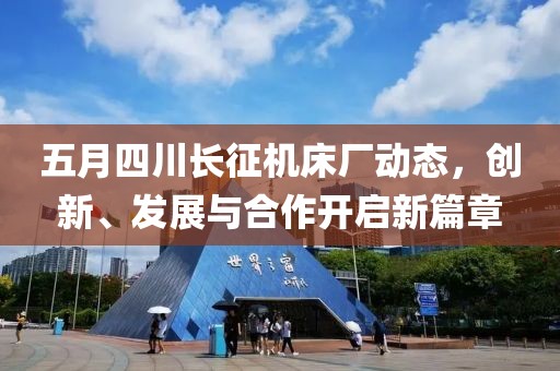 五月四川长征机床厂动态，创新、发展与合作开启新篇章