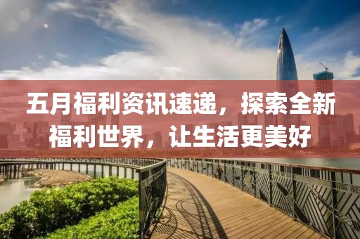 五月福利资讯速递，探索全新福利世界，让生活更美好