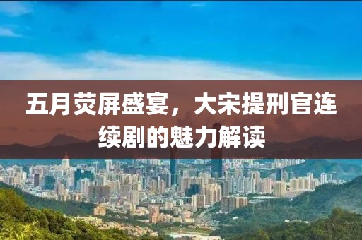 五月荧屏盛宴，大宋提刑官连续剧的魅力解读