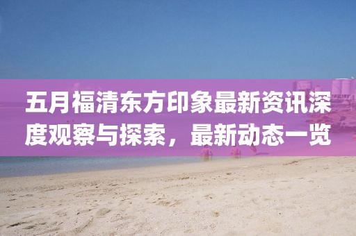 五月福清东方印象最新资讯深度观察与探索，最新动态一览