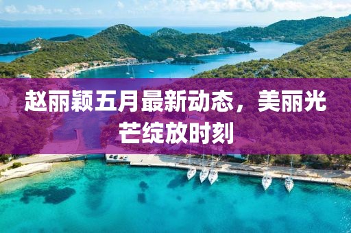 赵丽颖五月最新动态，美丽光芒绽放时刻
