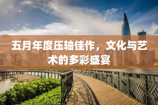 五月年度压轴佳作，文化与艺术的多彩盛宴