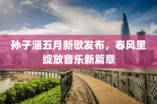 孙子涵五月新歌发布，春风里绽放音乐新篇章