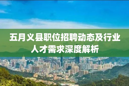 五月义县职位招聘动态及行业人才需求深度解析