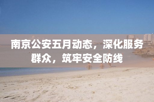 南京公安五月动态，深化服务群众，筑牢安全防线