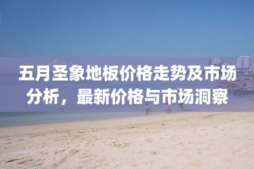 五月圣象地板价格走势及市场分析，最新价格与市场洞察