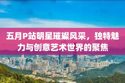 五月P站明星璀璨风采，独特魅力与创意艺术世界的聚焦