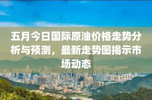 五月今日国际原油价格走势分析与预测，最新走势图揭示市场动态