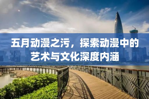五月动漫之污，探索动漫中的艺术与文化深度内涵