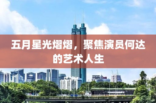 五月星光熠熠，聚焦演员何达的艺术人生
