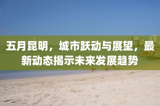 五月昆明，城市跃动与展望，最新动态揭示未来发展趋势