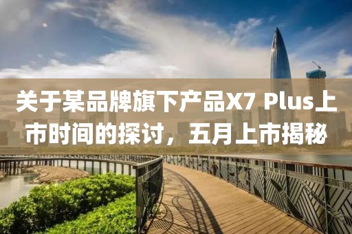 关于某品牌旗下产品X7 Plus上市时间的探讨，五月上市揭秘