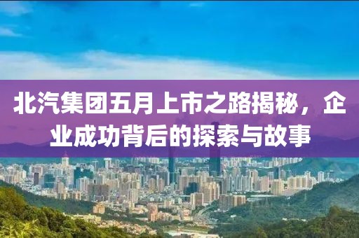 北汽集团五月上市之路揭秘，企业成功背后的探索与故事