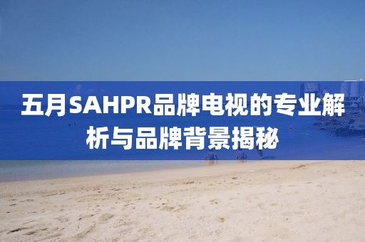 五月SAHPR品牌电视的专业解析与品牌背景揭秘
