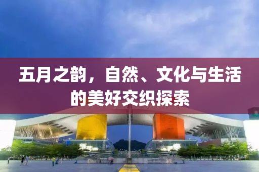 五月之韵，自然、文化与生活的美好交织探索