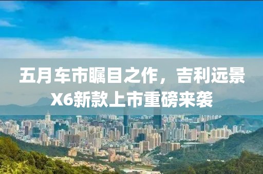 五月车市瞩目之作，吉利远景X6新款上市重磅来袭