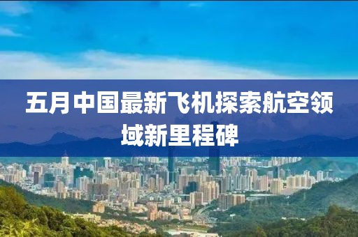 五月中国最新飞机探索航空领域新里程碑