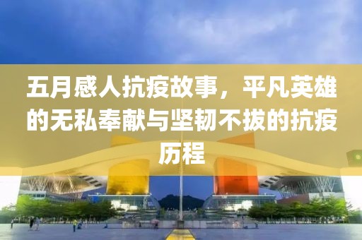 五月感人抗疫故事，平凡英雄的无私奉献与坚韧不拔的抗疫历程