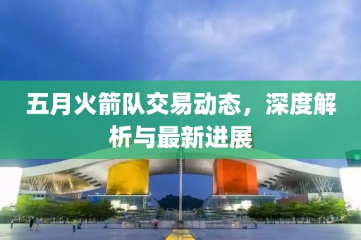 五月火箭队交易动态，深度解析与最新进展