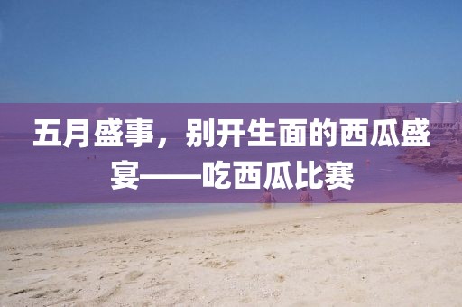 五月盛事，别开生面的西瓜盛宴——吃西瓜比赛