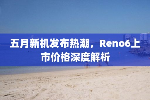 五月新机发布热潮，Reno6上市价格深度解析