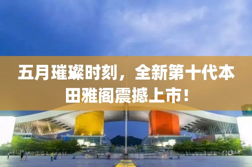 五月璀璨时刻，全新第十代本田雅阁震撼上市！