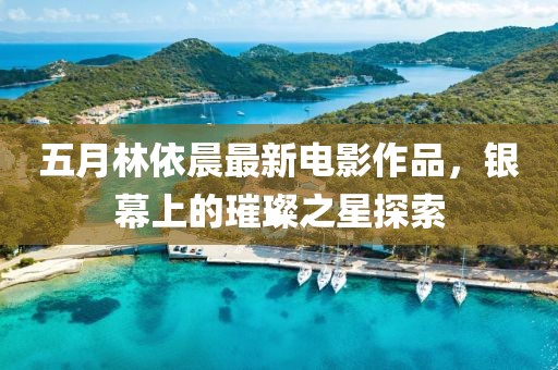五月林依晨最新电影作品，银幕上的璀璨之星探索