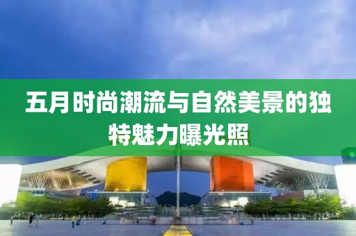 五月时尚潮流与自然美景的独特魅力曝光照