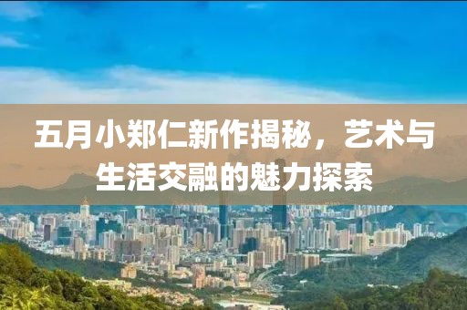 五月小郑仁新作揭秘，艺术与生活交融的魅力探索