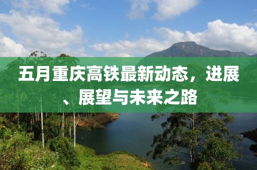 五月重庆高铁最新动态，进展、展望与未来之路