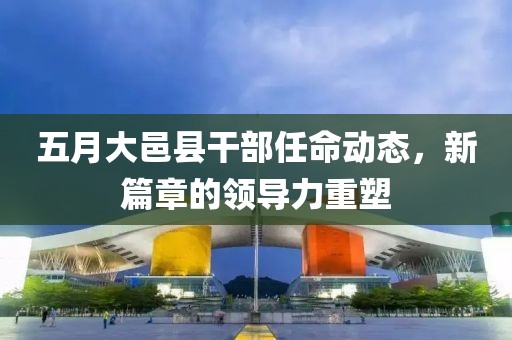 五月大邑县干部任命动态，新篇章的领导力重塑
