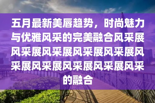 五月最新美唇趋势，时尚魅力与优雅风采的完美融合风采展风采展风采展风采展风采展风采展风采展风采展风采展风采的融合