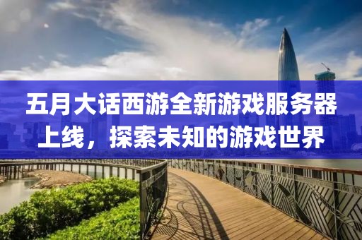 五月大话西游全新游戏服务器上线，探索未知的游戏世界