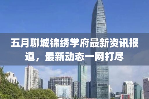 五月聊城锦绣学府最新资讯报道，最新动态一网打尽