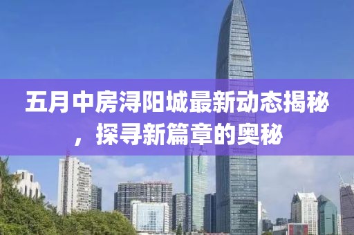五月中房浔阳城最新动态揭秘，探寻新篇章的奥秘