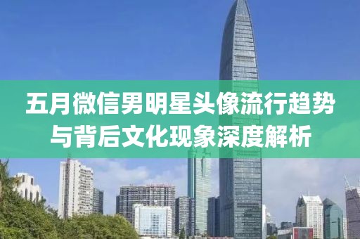 五月微信男明星头像流行趋势与背后文化现象深度解析