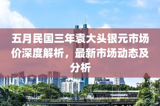 五月民国三年袁大头银元市场价深度解析，最新市场动态及分析