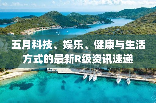 五月科技、娱乐、健康与生活方式的最新R级资讯速递