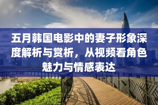 五月韩国电影中的妻子形象深度解析与赏析，从视频看角色魅力与情感表达