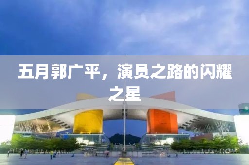 五月郭广平，演员之路的闪耀之星
