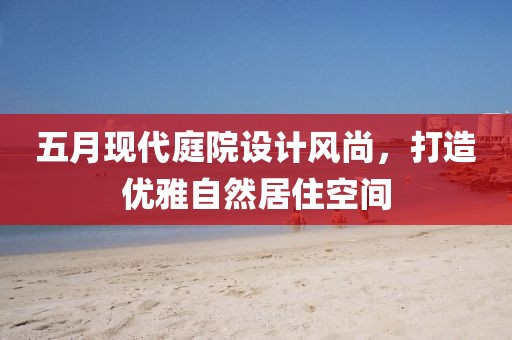 五月现代庭院设计风尚，打造优雅自然居住空间