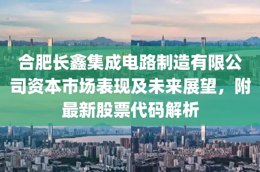 合肥长鑫集成电路制造有限公司资本市场表现及未来展望，附最新股票代码解析