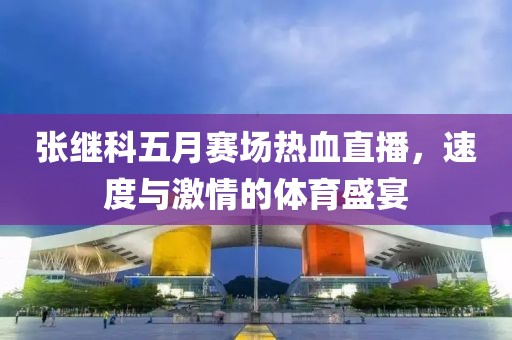 张继科五月赛场热血直播，速度与激情的体育盛宴