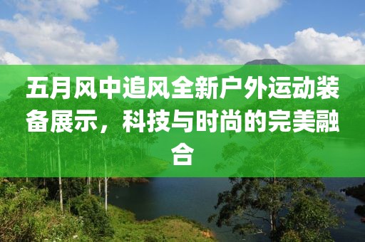 五月风中追风全新户外运动装备展示，科技与时尚的完美融合